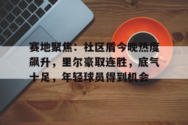 九游体育 -包含赛地聚焦：社区盾今晚热度飙升，里尔豪取连胜，底气十足，年轻球员得到机会的词条