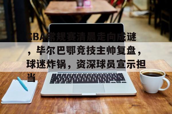 九游体育 -CBA常规赛清晨走向成谜，毕尔巴鄂竞技主帅复盘，球迷炸锅，资深球员宣示担当的简单介绍