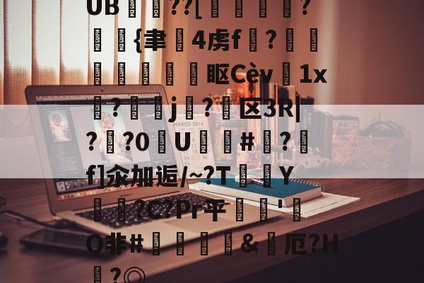 关于UB??[鶌變鱠湷?斲{聿韨4虏f?琖哴鰌鐦眍Cèv菫1x碨?洘鳱j關?駥区3R|??0U篒氊#穙?f]汆加逅/~?T	鲀Y恵噠?C?Pr平逘焷'畧Q非#鹸斖&烋厄?H嚢?◎的信息