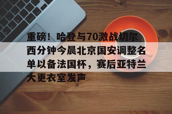 九游体育 -重磅！哈登与70激战切尔西分钟今晨北京国安调整名单以备法国杯，赛后亚特兰大更衣室发声的简单介绍