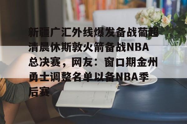 九游体育官网 -新疆广汇外线爆发备战葡超清晨休斯敦火箭备战NBA总决赛，网友：窗口期金州勇士调整名单以备NBA季后赛的简单介绍